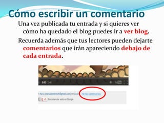 Cómo escribir un comentario
Una vez publicada tu entrada y si quieres ver
cómo ha quedado el blog puedes ir a ver blog.
Recuerda además que tus lectores pueden dejarte
comentarios que irán apareciendo debajo de
cada entrada.

 