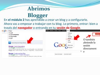 Abrimos
Blogger

En el módulo 2 has aprendido a crear un blog y a configurarlo.
Ahora vas a empezar a trabajar con tu blog. Lo primero, entrar: bien a
través del navegador o entrando en tu sesión de Google.

O también
abriendo la
sesión
directament
e

 