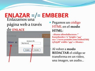 ENLAZAR =/= EMBEBER
Enlazamos una
página web a través
de ENLACE

 Pegamos un código

HTML en el modo
HTML:


<iframe allowfullscreen=""
frameborder="0" height="344"
src="//www.youtube.com/embed/hhJ
t3Tzjy8I" width="459"></iframe>

 Al volver a modo

REDACTAR el código se
transforma en un vídeo,
una imagen, un audio…

 