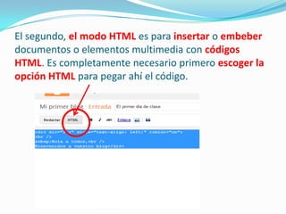 El segundo, el modo HTML es para insertar o embeber
documentos o elementos multimedia con códigos
HTML. Es completamente necesario primero escoger la
opción HTML para pegar ahí el código.

 