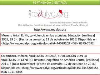 Moreno Artal, Edith, La violencia en las escuelas. Educación [en línea]
2005, 29 ( ) : [Fecha de consulta: 12 de octubre de 2016] Disponible en:
<http://www.redalyc.org/articulo.oa?id=44029209> ISSN 0379-7082
Colombara, Mónica, VIOLENCIA URBANA, SU RELACIÓN CON LA
VIOLENCIA DE GÉNERO. Revista Geográfica de América Central [en línea]
2011, 2 (Julio-Diciembre) : [Fecha de consulta: 12 de octubre de 2016]
Disponible en: <http://www.redalyc.org/articulo.oa?id=451744820315>
ISSN 1011-484X
http://www.redalyc.org
PERTINENCIA CIENTÍFICA
 