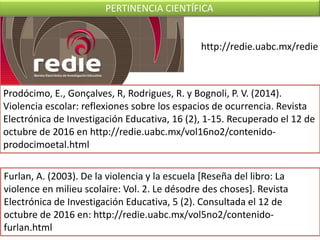 http://redie.uabc.mx/redie
Prodócimo, E., Gonçalves, R, Rodrigues, R. y Bognoli, P. V. (2014).
Violencia escolar: reflexiones sobre los espacios de ocurrencia. Revista
Electrónica de Investigación Educativa, 16 (2), 1-15. Recuperado el 12 de
octubre de 2016 en http://redie.uabc.mx/vol16no2/contenido-
prodocimoetal.html
Furlan, A. (2003). De la violencia y la escuela [Reseña del libro: La
violence en milieu scolaire: Vol. 2. Le désodre des choses]. Revista
Electrónica de Investigación Educativa, 5 (2). Consultada el 12 de
octubre de 2016 en: http://redie.uabc.mx/vol5no2/contenido-
furlan.html
PERTINENCIA CIENTÍFICA
 