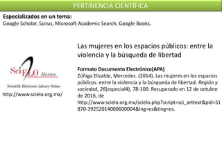 http://www.scielo.org.mx/
PERTINENCIA CIENTÍFICA
Las mujeres en los espacios públicos: entre la
violencia y la búsqueda de libertad
Formato Documento Electrónico(APA)
Zúñiga Elizalde, Mercedes. (2014). Las mujeres en los espacios
públicos: entre la violencia y la búsqueda de libertad. Región y
sociedad, 26(especial4), 78-100. Recuperado en 12 de octubre
de 2016, de
http://www.scielo.org.mx/scielo.php?script=sci_arttext&pid=S1
870-39252014000600004&lng=es&tlng=es.
Especializados en un tema:
Google Scholar, Scirus, Microsoft Academic Search, Google Books.
 