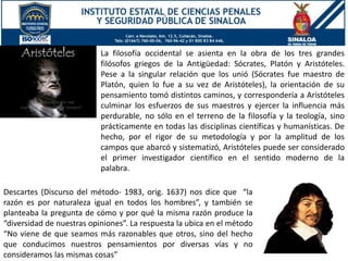 Descartes (Discurso del método- 1983, orig. 1637) nos dice que “la
razón es por naturaleza igual en todos los hombres”, y también se
planteaba la pregunta de cómo y por qué la misma razón produce la
“diversidad de nuestras opiniones”. La respuesta la ubica en el método
“No viene de que seamos más razonables que otros, sino del hecho
que conducimos nuestros pensamientos por diversas vías y no
consideramos las mismas cosas”
La filosofía occidental se asienta en la obra de los tres grandes
filósofos griegos de la Antigüedad: Sócrates, Platón y Aristóteles.
Pese a la singular relación que los unió (Sócrates fue maestro de
Platón, quien lo fue a su vez de Aristóteles), la orientación de su
pensamiento tomó distintos caminos, y correspondería a Aristóteles
culminar los esfuerzos de sus maestros y ejercer la influencia más
perdurable, no sólo en el terreno de la filosofía y la teología, sino
prácticamente en todas las disciplinas científicas y humanísticas. De
hecho, por el rigor de su metodología y por la amplitud de los
campos que abarcó y sistematizó, Aristóteles puede ser considerado
el primer investigador científico en el sentido moderno de la
palabra.
 