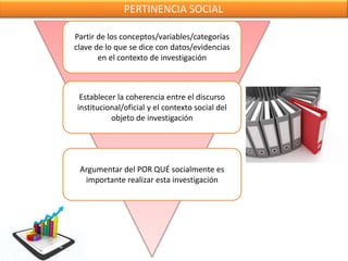 PERTINENCIA SOCIAL
Partir de los conceptos/variables/categorías
clave de lo que se dice con datos/evidencias
en el contexto de investigación
Establecer la coherencia entre el discurso
institucional/oficial y el contexto social del
objeto de investigación
Argumentar del POR QUÉ socialmente es
importante realizar esta investigación
 