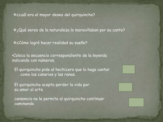 ¿cuál era el mayor deseo del quirquincho?
¿Qué seres de la naturaleza lo maravillaban por su canto?
¿Cómo logró hacer realidad su sueño?
•Coloca la secuencia correspondiente de la leyenda
indicando con números.
El quirquincho pide al hechicero que lo haga cantar
como los canarios y las ranas.
El quirquincho acepta perder la vida por
su amor al arte.
cansancio no le permite al quirquincho continuar
caminando.
 