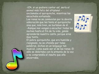 -¡Oh, si yo pudiera cantar así, sería el
animal más feliz del altiplano! -
exclamaba el quirquincho, mientras las
escuchaba extasiado.
Las ranas no se conmovían por la devota
admiración que les tenía el quirquincho
sino que, más bien, se burlaban de él.
-Aunque nos vengas a escuchar todas las
noches hasta el fin de tu vida, jamás
aprenderás nuestro canto, porque eres
muy tonto.
El pobre quirquincho, que era humilde y
resignado, no se ofendía por tales
palabras, dichas en un lenguaje tan
musical, como suele ser el de las ranas. El
sólo se deleitaba con la armonía de la voz
y no comprendía el insulto que ella
encerraba.
 