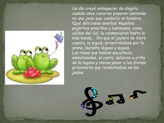Un día creyó enloquecer de alegría,
cuando unos canarios pasaron cantando
en una jaula que conducía un hombre.
¡Qué deliciosos sonidos! Aquellos
pajaritos amarillos y luminosos, como
caídos del Sol, lo conmovieron hasta lo
más hondo... Sin que el jaulero se diera
cuenta, lo siguió, arrastrándose por la
arena, durante leguas y leguas.
Las ranas que habían escuchado,
embelesadas, el canto, salieron a orilla
de la laguna y vieron pasar a los divinos
prisioneros que revoloteaban en las
jaulas.
 