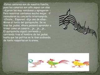 -Estos cantores son de nuestra familia,
pues los canarios son sólo sapos con alas
-dijeron las muy vanidosas y agregaron- :
Pero nosotras cantamos mucho mejor. -Y
reanudaron su concierto interrumpido.
-¡Chiste... Esperen! -dijo una de ellas-.
Miren al tonto del quirquincho. Se va
tras las jaulas. Ahora pensará aprender a
trinar como un canario... ja... ja... ja...
El quirquincho siguió corriendo y
corriendo tras el hombre de las jaulas,
hasta que las patitas se le iban acabando,
de tanto rasparlas en la arena.
 