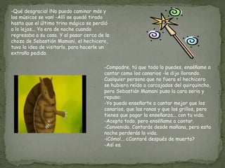 -Qué desgracia! ¡No puedo caminar más y
los músicos se van! -Allí se quedó tirado
hasta que el último trino mágico se perdió
a lo lejos... Ya era de noche cuando
regresaba a su casa. Y al pasar cerca de la
choza de Sebastián Mamani, el hechicero,
tuvo la idea de visitarlo, para hacerle un
extraño pedido.
-Compadre, tú que todo lo puedes, enséñame a
cantar como los canarios -le dijo llorando.
Cualquier persona que no fuera el hechicero
se hubiera reído a carcajadas del quirquincho,
pero Sebastián Mamani puso la cara seria y
repuso:
-Yo puedo enseñarte a cantar mejor que los
canarios, que las ranas y que los grillos, pero
tienes que pagar la enseñanza... con tu vida.
-Acepto todo, pero enséñame a cantar.
-Convenido. Cantarás desde mañana, pero esta
noche perderás la vida.
-¡Cómo!... ¿Cantaré después de muerto?
-Así es.
 