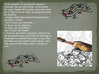 Al día siguiente, el quirquincho amaneció
cantando, con voz maravillosa, en las manos
del mago. Cuando éste pasaba, poco más tarde,
por el charco de las ranas, se quedaron mudas
de asombro.
-¡Vengan todas! ¡Qué milagro! ¡El quirquincho
aprendió a cantar!...
-¡Canta mejor que nosotras!...
-¡Y mejor que los pájaros!...
-¡Y mejor que los grillos!...
-¡Es el mejor del mundo!...
Y, muertas de envidia, siguieron a saltos tras
del quirquincho que, convertido en charango se
desgranaba en sonidos musicales. Lo que ellas
ignoraban era que nuestro pobre amigo, como
todo gran artista, había dado la vida por el
arte.
 