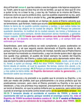 dice al final del verso 4, que las costas o sea los lugares más lejanos esperarían
su Toráh, pero lo que se dice hoy en día es terrible, ya que se dice que Él vino
a quitar la ley no a traer la ley, y esa ley de Yeshua es la misma del Eterno,
entonces como es que la profecía dice, que los pueblos esperarían su ley, pero
lo que se dice es que el vino a anular la ley, ¿no les parece contradictorio?
Vamos a ver otro pasaje, donde en un tiempo de Juicio el Eterno advierte que
se lamentaran, que lloraran, hasta que ocurra una hermosa promesa: Isa 32:13
Sobre la tierra de mi pueblo subirán espinos y cardos, y aun sobre todas las
casas en que hay alegría en la ciudad de alegría. 32:14 Porque los palacios
quedarán desiertos, la multitud de la ciudad cesará; las torres y fortalezas se
volverán cuevas para siempre, donde descansen asnos monteses, y ganados
hagan majada; 32:15 hasta que sobre nosotros sea derramado el Espíritu
de lo alto, y el desierto se convierta en campo fértil, y el campo fértil sea
estimado por bosque.
Sorpréndase, pero esta profecía se está cumpliendo a pasos acelerados en
nuestros días, y sé que seguirá siendo derramado el Espíritu desde lo alto,
porque Yeshua ya ha enviado el Espíritu de Verdad, bendito sea el Padre Eterno
que siempre ha mostrado su misericordia, y aquí es donde quiero decir algo que
nos quede muy grabado, el pueblo de Israel siempre ha sabido del Espíritu
Santo, o del Espíritu del Eterno y sobre todo que sería derramado sobre ellos,
esa siempre ha sido la promesa: Isa 44:1 Ahora pues, oye, Jacob, siervo mío, y
tú, Israel, a quien yo escogí. 44:2 Así dice YHVH, Hacedor tuyo, y el que te
formó desde el vientre, el cual te ayudará: No temas, siervo mío Jacob, y tú,
Jesurún, a quien yo escogí. 44:3 Porque yo derramaré aguas sobre el sequedal,
y ríos sobre la tierra árida; mi Espíritu derramaré sobre tu generación, y mi
bendición sobre tus renuevos;
El Altísimo anuncio y le prometió a su pueblo que le enviaría su Espíritu, y no
solo por medio del profeta Joel que prácticamente s la única profecía que los
predicadores conocen, pero claro el Eterno prometió su Espíritu a los que le
obedecen, y hay una promesa muy especial, precisamente en el tiempo en que
se torció el derecho, en que la justicia brillaría por su ausencia, pero sobre todo
cuando el enemigo se levante contra Israel como un rio queriéndolo arrasar: Isa
59:19 Y temerán desde el occidente el nombre de YHVH, y desde el
nacimiento del sol su gloria; porque vendrá el enemigo como río, más el
Espíritu de YHVH levantará bandera contra él. 59:20 Y vendrá el Redentor
a Sion, y a los que se volvieren de la iniquidad en Jacob, dice YHVH. 59:21
 