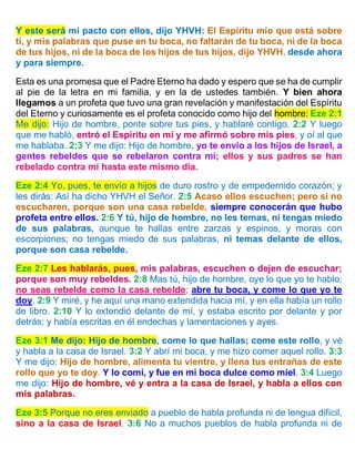 Y este será mi pacto con ellos, dijo YHVH: El Espíritu mío que está sobre
ti, y mis palabras que puse en tu boca, no faltarán de tu boca, ni de la boca
de tus hijos, ni de la boca de los hijos de tus hijos, dijo YHVH, desde ahora
y para siempre.
Esta es una promesa que el Padre Eterno ha dado y espero que se ha de cumplir
al pie de la letra en mi familia, y en la de ustedes también. Y bien ahora
llegamos a un profeta que tuvo una gran revelación y manifestación del Espíritu
del Eterno y curiosamente es el profeta conocido como hijo del hombre: Eze 2:1
Me dijo: Hijo de hombre, ponte sobre tus pies, y hablaré contigo. 2:2 Y luego
que me habló, entró el Espíritu en mí y me afirmó sobre mis pies, y oí al que
me hablaba. 2:3 Y me dijo: Hijo de hombre, yo te envío a los hijos de Israel, a
gentes rebeldes que se rebelaron contra mí; ellos y sus padres se han
rebelado contra mí hasta este mismo día.
Eze 2:4 Yo, pues, te envío a hijos de duro rostro y de empedernido corazón; y
les dirás: Así ha dicho YHVH el Señor. 2:5 Acaso ellos escuchen; pero si no
escucharen, porque son una casa rebelde, siempre conocerán que hubo
profeta entre ellos. 2:6 Y tú, hijo de hombre, no les temas, ni tengas miedo
de sus palabras, aunque te hallas entre zarzas y espinos, y moras con
escorpiones; no tengas miedo de sus palabras, ni temas delante de ellos,
porque son casa rebelde.
Eze 2:7 Les hablarás, pues, mis palabras, escuchen o dejen de escuchar;
porque son muy rebeldes. 2:8 Mas tú, hijo de hombre, oye lo que yo te hablo;
no seas rebelde como la casa rebelde; abre tu boca, y come lo que yo te
doy. 2:9 Y miré, y he aquí una mano extendida hacia mí, y en ella había un rollo
de libro. 2:10 Y lo extendió delante de mí, y estaba escrito por delante y por
detrás; y había escritas en él endechas y lamentaciones y ayes.
Eze 3:1 Me dijo: Hijo de hombre, come lo que hallas; come este rollo, y vé
y habla a la casa de Israel. 3:2 Y abrí mi boca, y me hizo comer aquel rollo. 3:3
Y me dijo: Hijo de hombre, alimenta tu vientre, y llena tus entrañas de este
rollo que yo te doy. Y lo comí, y fue en mi boca dulce como miel. 3:4 Luego
me dijo: Hijo de hombre, vé y entra a la casa de Israel, y habla a ellos con
mis palabras.
Eze 3:5 Porque no eres enviado a pueblo de habla profunda ni de lengua difícil,
sino a la casa de Israel. 3:6 No a muchos pueblos de habla profunda ni de
 