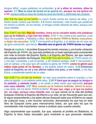lengua difícil, cuyas palabras no entiendas; y si a ellos te enviara, ellos te
oyeran. 3:7 Mas la casa de Israel no te querrá oír, porque no me quiere oír
a mí; porque toda la casa de Israel es dura de frente y obstinada de corazón.
Eze 3:8 He aquí yo he hecho tu rostro fuerte contra los rostros de ellos, y tu
frente fuerte contra sus frentes. 3:9 Como diamante, más fuerte que pedernal
he hecho tu frente; no los temas, ni tengas miedo delante de ellos, porque son
casa rebelde.
Eze 3:10 Y me dijo: Hijo de hombre, toma en tu corazón todas mis palabras
que yo te hablaré, y oye con tus oídos. 3:11 Y vé y entra a los cautivos, a los
hijos de tu pueblo, y háblales y diles: Así ha dicho YHVH el Señor; escuchen,
o dejen de escuchar. 3:12 Y me levantó el Espíritu, y oí detrás de mí una voz
de gran estruendo, que decía: Bendita sea la gloria de YHVH desde su lugar.
Desde el capítulo 1 el profeta Ezequiel ha tenido visiones y una fuerte visitación
del Espíritu de YHVH, así que este profeta es un buen ejemplo para comprender
aún más la función del Espíritu Santo o el Espíritu del Eterno, así que veamos
otro pasaje también de Esequiel: Eze 3:22 Vino allí la mano de YHVH sobre mí,
y me dijo: Levántate, y sal al campo, y allí hablaré contigo. 3:23 Y me levanté y
salí al campo; y he aquí que allí estaba la gloria de YHVH, como la gloria que
había visto junto al río Quebar; y me postré sobre mi rostro. 3:24 Entonces
entró el Espíritu en mí y me afirmó sobre mis pies, y me habló, y me dijo:
Entra, y enciérrate dentro de tu casa.
Eze 3:25 Y tú, oh hijo de hombre, he aquí que pondrán sobre ti cuerdas, y con
ellas te ligarán, y no saldrás entre ellos. 3:26 Y haré que se pegue tu lengua a
tu paladar, y estarás mudo, y no serás a ellos varón que reprende; porque
son casa rebelde. 3:27 Mas cuando yo te hubiere hablado, abriré tu boca,
y les dirás: Así ha dicho YHVH el Señor: El que oye, oiga; y el que no quiera
oír, no oiga; porque casa rebelde son. Lo que vemos en la vida del profeta
Ezequiel viniendo el Espíritu del Eterno a su vida, es tan frecuente pero aun así,
le sigue sorprendiendo y ba estas alturas Ezequiel sabe que el Eterno es capaz
de cualquier cosa, y son muchos versículos, demasiados los que hay en este
libro de Ezequiel como para mencionarlos todos, así que solo los que he
considerado más importantes vamos a analizar para nuestro estudio.
Algo sorprendente que sucedió, fue que, estando el profeta en Babilonia, el
Espíritu lo llevo hasta Jerusalén para mostrarle lo que personas rebeldes
 