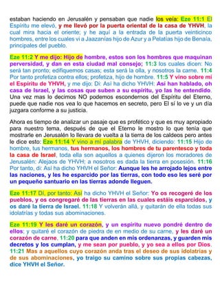 estaban haciendo en Jerusalén y pensaban que nadie los veía: Eze 11:1 El
Espíritu me elevó, y me llevó por la puerta oriental de la casa de YHVH, la
cual mira hacia el oriente; y he aquí a la entrada de la puerta veinticinco
hombres, entre los cuales vi a Jaazanías hijo de Azur y a Pelatías hijo de Benaía,
principales del pueblo.
Eze 11:2 Y me dijo: Hijo de hombre, estos son los hombres que maquinan
perversidad, y dan en esta ciudad mal consejo; 11:3 los cuales dicen: No
será tan pronto; edifiquemos casas; esta será la olla, y nosotros la carne. 11:4
Por tanto profetiza contra ellos; profetiza, hijo de hombre. 11:5 Y vino sobre mí
el Espíritu de YHVH, y me dijo: Di: Así ha dicho YHVH: Así han hablado, oh
casa de Israel, y las cosas que suben a su espíritu, yo las he entendido.
Una vez mas lo decimos NO podemos escondernos del Espíritu del Eterno,
puede que nadie nos vea lo que hacemos en secreto, pero El sí lo ve y un día
juzgara conforme a su justicia.
Ahora es tiempo de analizar un pasaje que es profético y que es muy apropiado
para nuestro tema, después de que el Eterno le mostro lo que tenía que
mostrarle en Jerusalén lo llevara de vuelta a la tierra de los caldeos pero antes
le dice esto: Eze 11:14 Y vino a mí palabra de YHVH, diciendo: 11:15 Hijo de
hombre, tus hermanos, tus hermanos, los hombres de tu parentesco y toda
la casa de Israel, toda ella son aquellos a quienes dijeron los moradores de
Jerusalén: Alejaos de YHVH; a nosotros es dada la tierra en posesión. 11:16
Por tanto, di: Así ha dicho YHVH el Señor: Aunque les he arrojado lejos entre
las naciones, y les he esparcido por las tierras, con todo eso les seré por
un pequeño santuario en las tierras adonde lleguen.
Eze 11:17 Dí, por tanto: Así ha dicho YHVH el Señor: Yo os recogeré de los
pueblos, y os congregaré de las tierras en las cuales estáis esparcidos, y
os daré la tierra de Israel. 11:18 Y volverán allá, y quitarán de ella todas sus
idolatrías y todas sus abominaciones.
Eze 11:19 Y les daré un corazón, y un espíritu nuevo pondré dentro de
ellos; y quitaré el corazón de piedra de en medio de su carne, y les daré un
corazón de carne, 11:20 para que anden en mis ordenanzas, y guarden mis
decretos y los cumplan, y me sean por pueblo, y yo sea a ellos por Dios.
11:21 Mas a aquellos cuyo corazón anda tras el deseo de sus idolatrías y
de sus abominaciones, yo traigo su camino sobre sus propias cabezas,
dice YHVH el Señor.
 