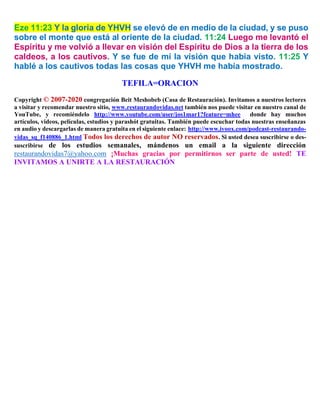 Eze 11:23 Y la gloria de YHVH se elevó de en medio de la ciudad, y se puso
sobre el monte que está al oriente de la ciudad. 11:24 Luego me levantó el
Espíritu y me volvió a llevar en visión del Espíritu de Dios a la tierra de los
caldeos, a los cautivos. Y se fue de mí la visión que había visto. 11:25 Y
hablé a los cautivos todas las cosas que YHVH me había mostrado.
TEFILA=ORACION
Copyright © 2007-2020 congregación Beit Meshobeb (Casa de Restauración). Invitamos a nuestros lectores
a visitar y recomendar nuestro sitio, www.restaurandovidas.net también nos puede visitar en nuestro canal de
YouTube, y recomiéndelo http://www.youtube.com/user/jos1mar1?feature=mhee donde hay muchos
artículos, videos, películas, estudios y parashót gratuitas. También puede escuchar todas nuestras enseñanzas
en audio y descargarlas de manera gratuita en el siguiente enlace: http://www.ivoox.com/podcast-restaurando-
vidas_sq_f140886_1.html Todos los derechos de autor NO reservados. Si usted desea suscribirse o des-
suscribirse de los estudios semanales, mándenos un email a la siguiente dirección
restaurandovidas7@yahoo.com ¡Muchas gracias por permitirnos ser parte de usted! TE
INVITAMOS A UNIRTE A LA RESTAURACIÓN
 