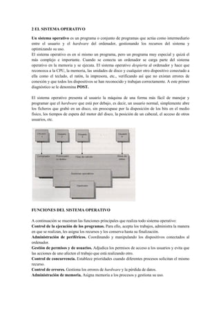 2 EL SISTEMA OPERATIVO

Un sistema operativo es un programa o conjunto de programas que actúa como intermediario
entre el usuario y el hardware del ordenador, gestionando los recursos del sistema y
optimizando su uso.
El sistema operativo es en sí mismo un programa, pero un programa muy especial y quizá el
más complejo e importante. Cuando se conecta un ordenador se carga parte del sistema
operativo en la memoria y se ejecuta. El sistema operativo despierta al ordenador y hace que
reconozca a la CPU, la memoria, las unidades de disco y cualquier otro dispositivo conectado a
ella como el teclado, el ratón, la impresora, etc., verificando así que no existan errores de
conexión y que todos los dispositivos se han reconocido y trabajan correctamente. A este primer
diagnóstico se le denomina POST.

El sistema operativo presenta al usuario la máquina de una forma más fácil de manejar y
programar que el hardware que está por debajo, es decir, un usuario normal, simplemente abre
los ficheros que grabó en un disco, sin preocupase por la disposición de los bits en el medio
físico, los tiempos de espera del motor del disco, la posición de un cabezal, el acceso de otros
usuarios, etc.




FUNCIONES DEL SISTEMA OPERATIVO

A continuación se muestran las funciones principales que realiza todo sistema operativo:
Control de la ejecución de los programas. Para ello, acepta los trabajos, administra la manera
en que se realizan, les asigna los recursos y los conserva hasta su finalización.
Administración de periféricos. Coordinando y manipulando los dispositivos conectados al
ordenador.
Gestión de permisos y de usuarios. Adjudica los permisos de acceso a los usuarios y evita que
las acciones de uno afecten el trabajo que está realizando otro.
Control de concurrencia. Establece prioridades cuando diferentes procesos solicitan el mismo
recurso.
Control de errores. Gestiona los errores de hardware y la pérdida de datos.
Administración de memoria. Asigna memoria a los procesos y gestiona su uso.
 