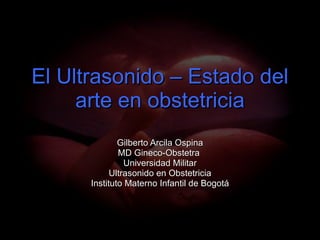 El Ultrasonido – Estado del arte en obstetricia Gilberto Arcila Ospina MD Gineco-Obstetra  Universidad Militar Ultrasonido en Obstetricia Instituto Materno Infantil de Bogotá 