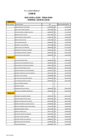 SALA 16
Nº de chamada Nome do Aluno DATA DE NASCIMENTO
1 ABILENE AQUILA LIRA VIEIRA 110483966 0 SP 23/05/2004
2 ANA CLARA VIEIRA ALENCAR 108487000 9 SP 25/11/2004
3 ARTHUR VINICIUS SOARES DA SILVA 108488292 9 SP 21/12/2004
4 BRENO DA SILVA COSTA 108477887 7 SP 15/10/2004
5 CYNTHIA EBELE LOPES EJIOFOR 110669793 5 SP 27/08/2004
6 DARLI TELES DA SILVA 110482100 X SP 23/04/2004
7 ELOA GONCALVES REIS 108486943 3 SP 27/09/2004
8 EMANUEL FELIX MOREIRA 108477888 9 SP 03/03/2005
9 ENZO JESUS FELIX PINHEIRO 108489508 0 SP 07/12/2004
10 GABRIELA DOS SANTOS FERREIRA 108485186 6 SP 24/11/2004
11 GEOVANNA DE BRITO VITORINO 108487043 5 SP 02/02/2005
12 GUSTAVO FELIX DOS SANTOS 108486203 7 SP 18/03/2004
SALA 17
13 GUSTAVO SANTOS ROSA 108488616 9 SP 23/09/2004
14 JOAO GUSTTAVO BEZERRA DA SILVA 108489510 9 SP 27/11/2004
15 JOSE MATHEUS FIDELIS DOS SANTOS 108487524 X SP 28/05/2004
16 JULHIO CESAR PEREIRA COSTA 108486961 5 SP 20/03/2005
17 KAMILA PEREIRA DA COSTA MIRANDA 108480327 6 SP 04/11/2004
18 KARINA APARECIDA SILVA DA FONSECA 108253502 3 SP 10/04/2004
19 KAYQUE LEITE ALENCAR 108488308 9 SP 06/10/2004
20 LETICIA SILVA ALVES DOS SANTOS 108487020 4 SP 06/01/2005
21 LEVI MORALES ROCHA DE ASSIS 108485837 X SP 29/07/2004
22 LUCAS FERREIRA SANTOS
23 JHORDY CHOQUE
24 MARIANA KEVILINY ARAUJO 108280384 4 SP 09/03/2005
25 MATHEUS ALEXANDRE RODRIGUES 108488296 6 SP 06/03/2005
SALA 18
26 MAYARA COLLONHESE RAMOS 108486556 7 SP 06/01/2005
27 MILENA GONCALVES DE SOUZA 108485344 9 SP 08/01/2005
28 RAISSA POLYANA SILVA DE SOUZA 108393396 6 SP 06/02/2004
29 REBBECA MOREIRA OLIVEIRA COELHO 108486985 8 SP 30/08/2004
30 RYAN ALEXANDRE ARAUJO DOS SANTOS 110483478 9 SP 24/08/2004
31 SABRINA BARBOSA SIMAO 108477893 2 SP 24/08/2004
32 SAMUEL MUNIZ SILVA 108312716 0 SP 10/09/2004
33 STEFFANY SANTOS DE MENEZES 108483595 2 SP 31/05/2004
34 THAYNA DUARTE BAHIENSE 108477896 8 SP 24/08/2004
35 VITORIA FREITAS DE CARVALHO 108480657 5 SP 24/10/2003
36 VITÓRIA SANTOS DE AZEVEDO 109398835 6 SP 04/10/2004
37 YARA SENA BONALDI 108028804 1 SP 17/06/2005
P.E.I LOUIS BRAILLE
2 EM B
RA
HORÁRIO: 14h30 ÀS 21h30
DIAS 16/02 e 23/02 - TERÇA-FEIRA
Sem restrições
 