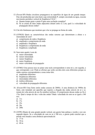 13. (Fuvest-SP) Ondas circulares propagam-se na superfície de água de um grande tanque.
Elas são produzidas por uma haste cuja extremidade P, sempre encostada na água, executa
movimento periódico vertical de freqüência f=0,5s-1
.
a) Quanto tempo gasta o ponto P para uma oscilação completa?
b) Se as cristas de duas ondas adjacentes distam entre si 2 cm, qual é a velocidade de
propagação dessas ondas?
14. Cite três fenômenos que mostram que a luz se propaga na forma de onda.
15. (UFRGS) Quais as características das ondas sonoras que determinam a altura e a
intensidade do som?
a) comprimento de onda e freqüência
b) amplitude e comprimento de onda
c) amplitude e freqüência
d) freqüência e comprimento de onda
e) freqüência e amplitude
16. Som mais agudo é som de:
a) maior intensidade
b) menor intensidade
c) menor freqüência
d) maior freqüência
e) maior velocidade de propagação
17. (UFMG) Uma pessoa toca no piano uma tecla correspondente à nota mi e, em seguida, a
que corresponde a sol. Pode-se afirmar que serão ouvidos dois sons diferentes porque as
ondas sonoras correspondentes a essas notas têm:
a) amplitudes diferentes
b) freqüências diferentes
c) intensidades diferentes
d) timbres diferentes
e) velocidade de propagação diferentes
18. (Fuvest-SP) Uma fonte emite ondas sonoras de 200Hz. A uma distância de 3400m da
fonte, está instalado um aparelho que registra a chegada das ondas através do ar e as
remete de volta através de um fio metálico retilíneo. O comprimento dessas ondas no fio é
17m. Qual o tempo de ida e volta das ondas? Dado: velocidade do som no ar igual a 340
m/s.
a) 11s
b) 17s
c) 22s
d) 34s
e) 200s
19. (UFPE) Diante de uma grande parede vertical, um garoto bate palmas e recebe o eco um
segundo depois. Se a velocidade do som no ar é 340 m/s, o garoto pode concluir que a
parede está situada a uma distância aproximada de:
a) 17 m
b) 34 m
c) 68 m
 