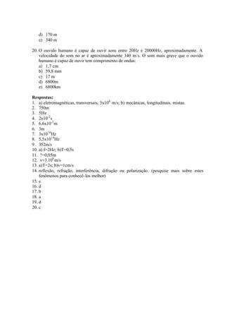 d) 170 m
e) 340 m
20. O ouvido humano é capaz de ouvir sons entre 20Hz e 20000Hz, aproximadamente. A
velocidade do som no ar é aproximadamente 340 m/s. O som mais grave que o ouvido
humano é capaz de ouvir tem comprimento de ondas:
a) 1,7 cm
b) 59,8 mm
c) 17 m
d) 6800m
e) 6800km
Respostas:
1. a) eletromagnéticas, transversais, 3x108
m/s; b) mecânicas, longitudinais, mistas.
2. 750m
3. 5Hz
4. 2x10-2
s
5. 6,6x10-2
m
6. 3m
7. 3x1018
Hz
8. 5,5x1014
Hz
9. 352m/s
10. a) f=2Hz; b)T=0,5s
11. ?=0,05m
12. v=3.108
m/s
13. a)T=2s; b)v=1cm/s
14. reflexão, refração, interferência, difração ou polarização. (pesquise mais sobre estes
fenômenos para conhecê-los melhor)
15. e
16. d
17. b
18. a
19. d
20. c
 