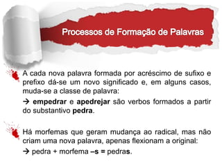 A cada nova palavra formada por acréscimo de sufixo e
prefixo dá-se um novo significado e, em alguns casos,
muda-se a classe de palavra:
 empedrar e apedrejar são verbos formados a partir
do substantivo pedra.
Há morfemas que geram mudança ao radical, mas não
criam uma nova palavra, apenas flexionam a original:
 pedra + morfema –s = pedras.
 