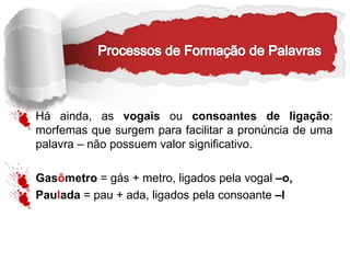Há ainda, as vogais ou consoantes de ligação:
morfemas que surgem para facilitar a pronúncia de uma
palavra – não possuem valor significativo.
Gasômetro = gás + metro, ligados pela vogal –o,
Paulada = pau + ada, ligados pela consoante –l
 