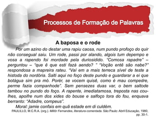 A baposa e o rode
Por um azino do destar uma rapiu caosa, num pundo profoço do quir
não consegual saiu. Um rode, passi por alando, algois tum depempo e
vosa a rapendo foi mordade pela duriosidido. “Comosa rapadre” –
perguntou – “que ê que esti fazá aendo? ” “Voção entê são nabe?”
respondosa a mapreira rateu. “Vaí em a mais terreca sível de teste a
histoda do nordória. Salti aqui no foço deste pundo e guardarar a ei que
botágua sim pra mó. Porér, se vocem quisê, como é mau compedre,
perme fazia companhode”. Sem pensezes duas var, o bem saltode
tambou no pundo do foço. A rapente, imediatamosa, treposta nas cou-
lhes, apoifre num dos xides do bouse e salfoço tora do fou, enquava
berranto: “Adadre, compeus”.
Moral: jamie confais em quã estade em di culdém.
PAULILLO, M.C.R.A. (org.). Millôr Fernandes, literatura comentada. São Paulo: Abril Educação, 1980,
pp. 30-1.
 