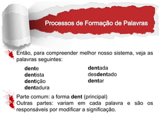 Então, para compreender melhor nosso sistema, veja as
palavras seguintes:
dente
dentista
dentição
dentadura
Parte comum: a forma dent (principal)
Outras partes: variam em cada palavra e são os
responsáveis por modificar a significação.
dentada
desdentado
dentar
 