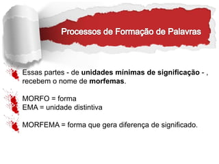 Essas partes - de unidades mínimas de significação - ,
recebem o nome de morfemas.
MORFO = forma
EMA = unidade distintiva
MORFEMA = forma que gera diferença de significado.
 