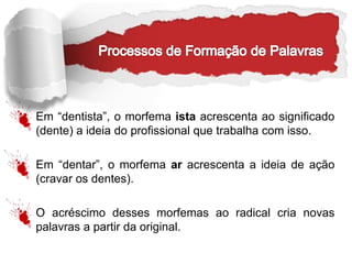 Em “dentista”, o morfema ista acrescenta ao significado
(dente) a ideia do profissional que trabalha com isso.
Em “dentar”, o morfema ar acrescenta a ideia de ação
(cravar os dentes).
O acréscimo desses morfemas ao radical cria novas
palavras a partir da original.
 