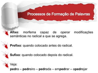 Afixo: morfema capaz de operar modificações
semânticas no radical a que se agrega.
Prefixo: quando colocado antes do radical.
Sufixo: quando colocado depois do radical.
Veja:
pedra – pedreiro – pedrada – empedrar – apedrejar
 