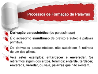 Derivação parassintética (ou parassíntese)
É o acréscimo simultâneo de prefixo e sufixo à palavra
primitiva.
Os derivados parassintéticos não subsistem à retirada
de um dos afixos.
Veja estes exemplos: entardecer e enveredar. Se
retirarmos algum dos afixos, teremos: entarde, tardecer,
envereda, veredar, ou seja, palavras que não existem.
 