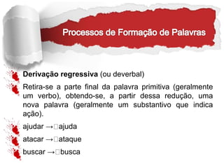 Derivação regressiva (ou deverbal)
Retira-se a parte final da palavra primitiva (geralmente
um verbo), obtendo-se, a partir dessa redução, uma
nova palavra (geralmente um substantivo que indica
ação).
ajudar → ajuda
atacar → ataque
buscar → busca
 