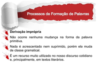 Derivação imprópria
Não ocorre nenhuma mudança na forma da palavra
primitiva.
Nada é acrescentado nem suprimido, porém ela muda
de classe gramatical.
É um recurso muito utilizado no nosso discurso cotidiano
e, principalmente, em textos literários.
 