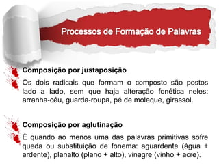 Composição por justaposição
Os dois radicais que formam o composto são postos
lado a lado, sem que haja alteração fonética neles:
arranha-céu, guarda-roupa, pé de moleque, girassol.
Composição por aglutinação
É quando ao menos uma das palavras primitivas sofre
queda ou substituição de fonema: aguardente (água +
ardente), planalto (plano + alto), vinagre (vinho + acre).
 