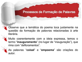 Observe que a temática do poema toca justamente na
questão da formação de palavras relacionadas à arte
literária.
Muito coerentemente com a ideia expressa, temos o
termo “inauguramento” (no lugar de “inauguração”), que
rima com “defloramentos”.
As palavras “coisal” e “empoema” são criações do
autor.
 