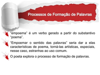 “empoema” é um verbo gerado a partir do substantivo
“poema”.
“Empoemar o sentido das palavras” seria dar a elas
características de poema, torná-las artísticas, especiais,
nesse caso, estranhas ao uso comum.
O poeta explora o processo de formação de palavras.
 