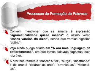 Convém mencionar que se amarra à expressão
“agramaticalidade quase insana” o último verso
“esses vareios do dizer”, sendo que vareios significa
“delírio”).
Veja ainda o jogo criado em “A ora uma linguagem de
defloramentos”, em que temos palavras cognatas, cuja
raiz é or.
A orar nos remete a “nascer a flor”, “surgir”, “mostrar-se”
e de orar é “destruir as ores”, “arrancá-las”, “violentá-
las”.
 