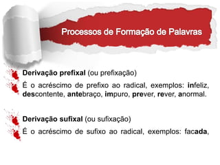 Derivação prefixal (ou prefixação)
É o acréscimo de prefixo ao radical, exemplos: infeliz,
descontente, antebraço, impuro, prever, rever, anormal.
Derivação sufixal (ou sufixação)
É o acréscimo de sufixo ao radical, exemplos: facada,
 