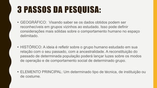 3 PASSOS DA PESQUISA:
• GEOGRÁFICO: Visando saber se os dados obtidos podem ser
reconhecíveis em grupos vizinhos ao estudado. Isso pode definir
considerações mais sólidas sobre o comportamento humano no espaço
delimitado.
• HISTÓRICO: A ideia é refletir sobre o grupo humano estudado em sua
relação com o seu passado, com a ancestralidade. A reconstituição do
passado de determinada população poderá lançar luzes sobre os modos
de operação e de comportamento social de determinado grupo.
• ELEMENTO PRINCIPAL: Um determinado tipo de técnica, de instituição ou
de costume.
 