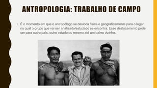 ANTROPOLOGIA: TRABALHO DE CAMPO
• É o momento em que o antropólogo se desloca física e geograficamente para o lugar
no qual o grupo que vai ser analisado/estudado se encontra. Esse deslocamento pode
ser para outro país, outro estado ou mesmo até um bairro vizinho.
 