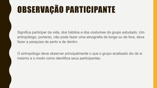 OBSERVAÇÃO PARTICIPANTE
Significa participar da vida, dos hábitos e dos costumes do grupo estudado. Um
antropólogo, portanto, não pode fazer uma etnografia de longe ou de fora, deve
fazer a pesquisa de perto e de dentro.
O antropólogo deve observar principalmente o que o grupo analisado diz de si
mesmo e o modo como identifica seus participantes.
 