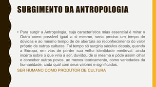 SURGIMENTO DA ANTROPOLOGIA
• Para surgir a Antropologia, cuja característica mias essencial é mirar o
Outro como possível igual a si mesmo, seria preciso um tempo de
dúvidas e ao mesmo tempo de de abertura ao reconhecimento do valor
próprio de outras culturas. Tal tempo só surgiria séculos depois, quando
a Europa, em vias de perder sua velha identidade medieval, ainda
incerta sobre o que viria a ser, duvidou de si mesma e pôde assim olhar
e conceber outros povos, ao menos teoricamente, como variedades da
humanidade, cada qual com seus valores e significados.
SER HUMANO COMO PRODUTOR DE CULTURA
 