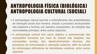 ANTROPOLOGIA FÍSICA (BIOLÓGICA)
ANTROPOLOGIA CULTURAL (SOCIAL)
• A antropologia natural permite o entendimento das possibilidades
de interação social dos homens, estuda o processo evolucionário
das espécies e ilumina, por estudos comparados, as relações das
comunidades primatas, entre outros aspectos.
• A antropologia cultural tem como objetivo a compreensão das
sociedades humanas por meio do estudo das religiões, das
convenções sociais, dos desenvolvimentos técnicos, dos
processos de comunicação e valoração coletivos, além do estudo
de simbologias definidoras de identidades coletivas, entre outros
aspectos.
 
