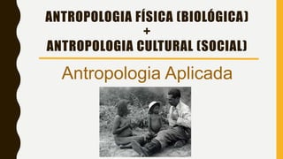 ANTROPOLOGIA FÍSICA (BIOLÓGICA)
+
ANTROPOLOGIA CULTURAL (SOCIAL)
Antropologia Aplicada
 