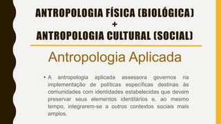 ANTROPOLOGIA FÍSICA (BIOLÓGICA)
+
ANTROPOLOGIA CULTURAL (SOCIAL)
Antropologia Aplicada
• A antropologia aplicada assessora governos na
implementação de políticas específicas destinas às
comunidades com identidades estabelecidas que devem
preservar seus elementos identitários e, ao mesmo
tempo, integrarem-se a outros contextos sociais mais
amplos.
 