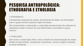 PESQUISA ANTROPOLÓGICA:
ETNOGRAFIA E ETNOLOGIA
• ETNOGRAFIA:
Corresponde à pesquisa de campo, levantamento de dados, de informações
sobre o grupo humano enquanto objeto de estudo.
São fundamentais a observação e a descrição pormenorizada dos atributos da
experiência social no interior de uma determinada comunidade ou grupo
humano.
• ETNOLOGIA:
Sem excluir a observação direta, inicia a tentativa de sistematização dos dados
obtidos na fase anterior, visualizando recorrências, normas e lógicas inerentes
ao grupo estudando.
 
