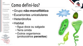 Prof. Kyoshi Beraldo
©
Como defini-los?
• Grupo não-monofilético
• Eucariontes unicelulares
• Heterótrofos
• Habitat
• Água doce ou salgada
• Terra úmida
• Outros organismos
(protozoários parasitas)
#07
Protozoário
Protoctista
Eukarya
Caracteriz.
Definição
Ecologia
Economia
Diversidad.
Amebas
Radiolári.
Foraminif
Esporozo.
Ciliados
Flagelad,
Doenças
Amebías.
Leishm.
Chagas
Malária
 