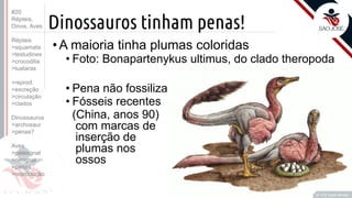 ©
Dinossauros tinham penas!
Prof. Kyoshi Beraldo
©
• A maioria tinha plumas coloridas
• Foto: Bonapartenykus ultimus, do clado theropoda
• Pena não fossiliza
• Fósseis recentes
(China, anos 90)
com marcas de
inserção de
plumas nos
ossos
#20
Répteis,
Dinos, Aves
Répteis
>squamata
>testudines
>crocodilia
>tuataras
>reprod.
>excreção
>circulação
>clados
Dinossauros
>archosaur
>penas?
Aves
>paleognat
>neognat
>penas
>reprodução
 